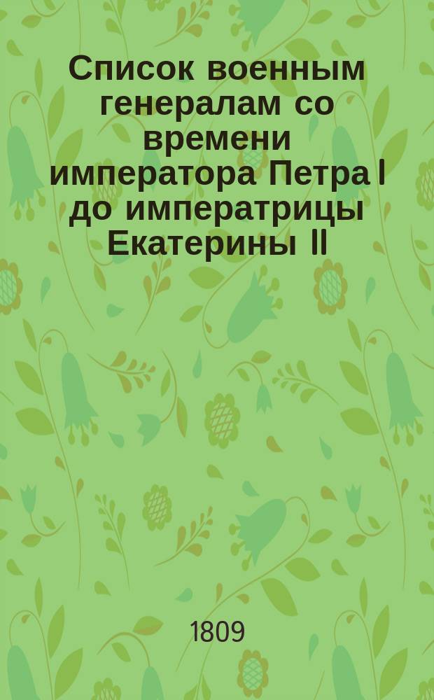 Список военным генералам со времени императора Петра I до императрицы Екатерины II : Выбранный по повелению Военного Министра из Архива Государственной военной коллегии 1809 года