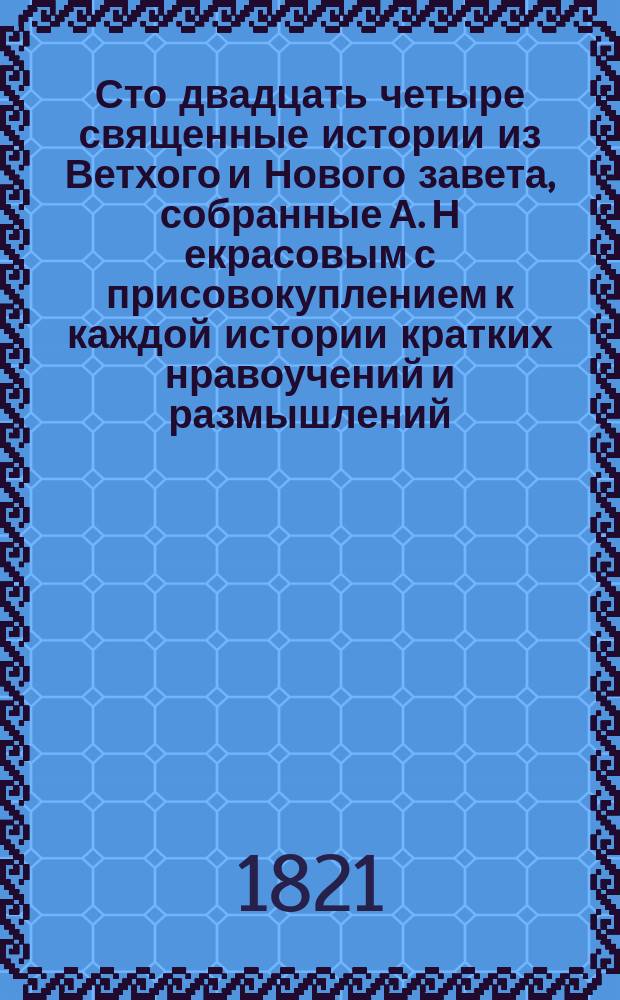 Сто двадцать четыре священные истории из Ветхого и Нового завета, собранные А. Н[екрасовым] с присовокуплением к каждой истории кратких нравоучений и размышлений : Ч. 1-2