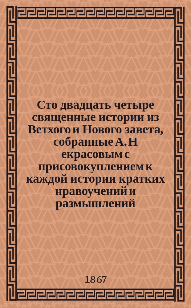 Сто двадцать четыре священные истории из Ветхого и Нового завета, собранные А. Н[екрасовым] с присовокуплением к каждой истории кратких нравоучений и размышлений : Печ. с изд. 1865 г.. Ч. 1-2