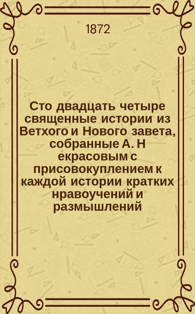 Сто двадцать четыре священные истории из Ветхого и Нового завета, собранные А. Н[екрасовым] с присовокуплением к каждой истории кратких нравоучений и размышлений