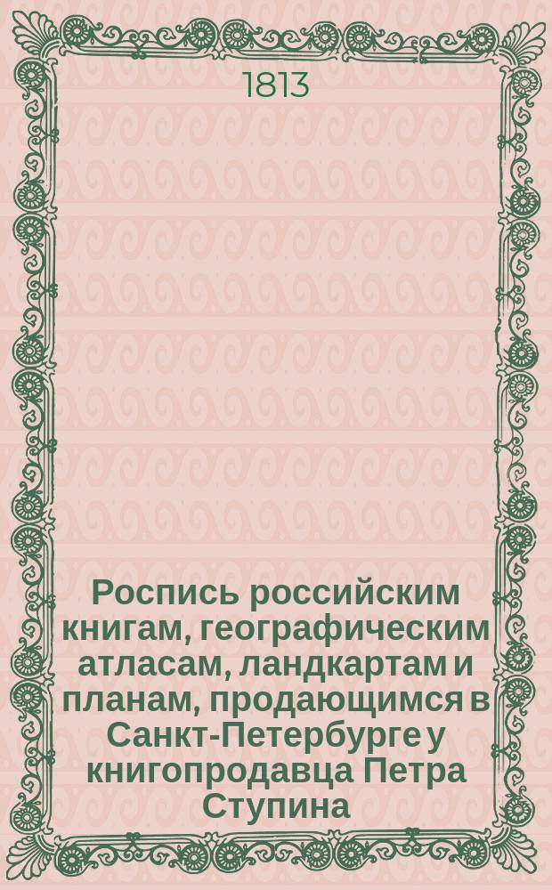Роспись российским книгам, географическим атласам, ландкартам и планам, продающимся в Санкт-Петербурге у книгопродавца Петра Ступина, в книжных его лавках против Гостиного двора зеркальной линии, под № 20, и в крайней от свечных лавок под № 17
