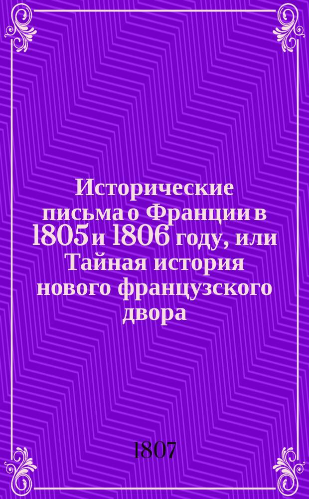 Исторические письма о Франции в 1805 и 1806 году, или Тайная история нового французского двора, содержащие в себе любопытные анекдоты о сем дворе с верным описанием характеров не только всей фамилии г. Бонапарте и особ, ныне его окружающих, но и самых посланников и иностранных министров, при дворе его находящихся : В 3 ч. Т. 1