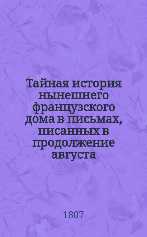 Тайная история нынешнего французского дома в письмах, писанных в продолжение августа, сентября и октября месяцев 1805 года : Пер. с нем. Ч. 1-2