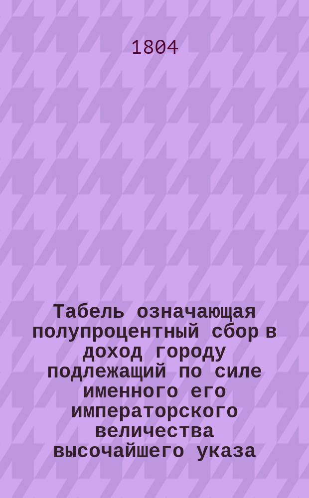 Табель означающая полупроцентный сбор в доход городу подлежащий по силе именного его императорского величества высочайшего указа, состоявшегося сего 1804 года генваря в 19 день, с оценки произведенной городского общества гласными депутатами и старостами обывательских дворов и мест [в Петербурге