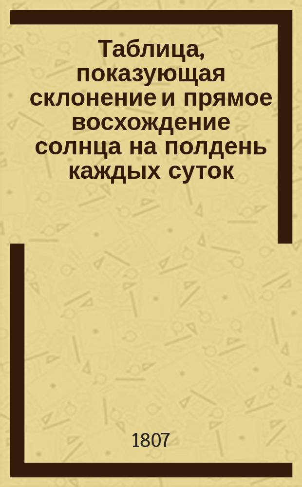 Таблица, показующая склонение и прямое восхождение солнца на полдень каждых суток..., на С.-Петербургском меридиане, изданная при Государственном Адмиралтейском департаменте