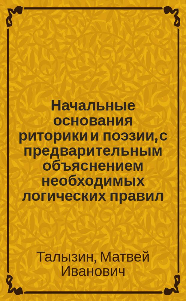 Начальные основания риторики и поэзии, с предварительным объяснением необходимых логических правил, собранные для 1-го Кадетского корпуса Матвеем Талызиным