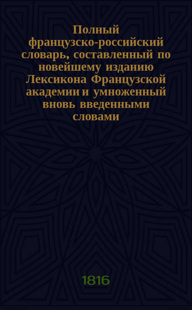Полный французско-российский словарь, составленный по новейшему изданию Лексикона Французской академии и умноженный вновь введенными словами, также техническими терминами надворным советником Иваном Татищевым : Ч. 1-2. Ч. 1 : От A до H