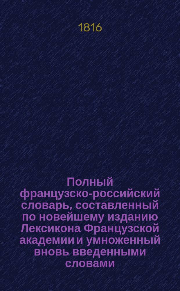 Полный французско-российский словарь, составленный по новейшему изданию Лексикона Французской академии и умноженный вновь введенными словами, также техническими терминами надворным советником Иваном Татищевым : Ч. 1-2. Ч. 2 : От H до Z