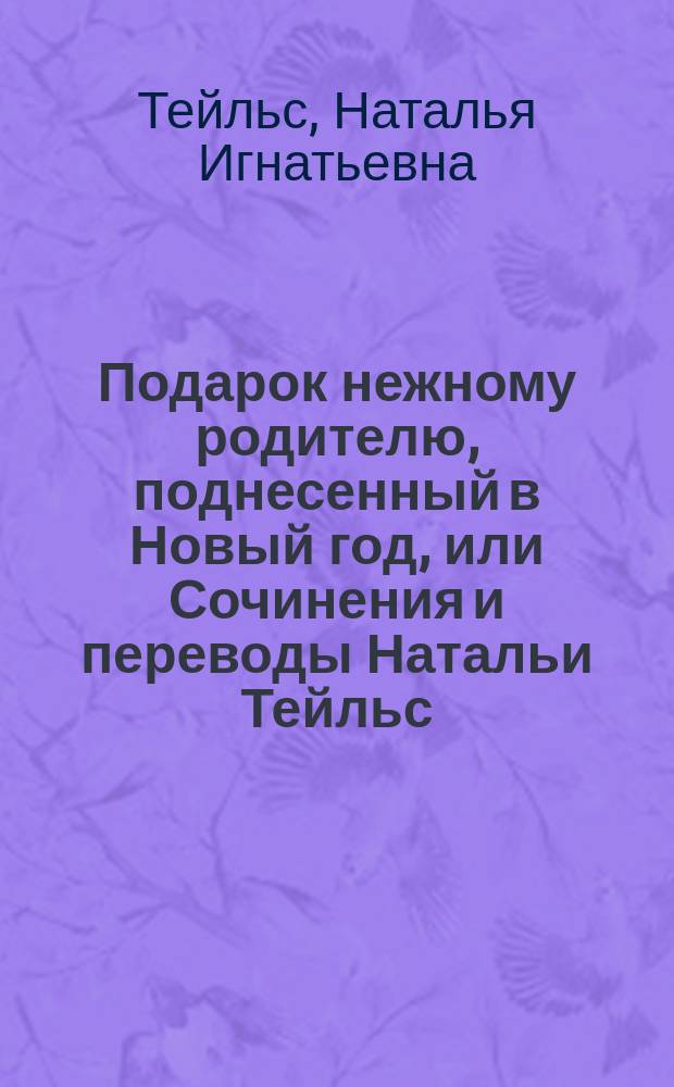 Подарок нежному родителю, поднесенный в Новый год, или Сочинения и переводы Натальи Тейльс