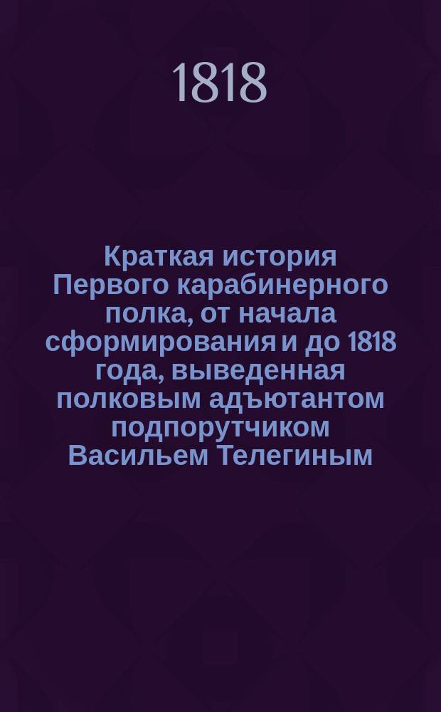 Краткая история Первого карабинерного полка, от начала сформирования и до 1818 года, выведенная полковым адъютантом подпорутчиком Васильем Телегиным