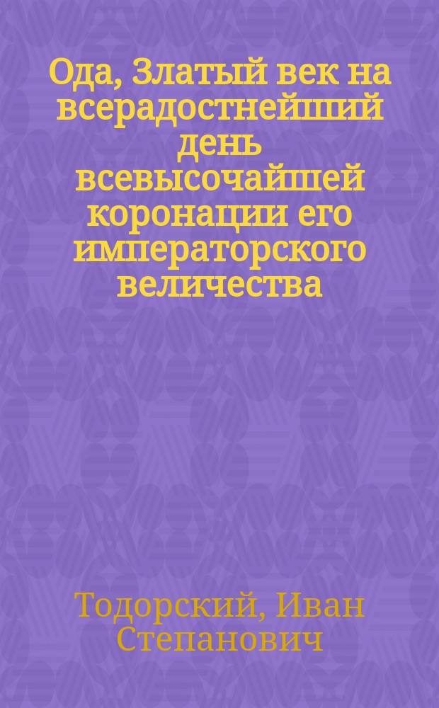 Ода, Златый век на всерадостнейший день всевысочайшей коронации его императорского величества, всеавгустейшего государя императора, Александра Павловича, последовавшая в Москве в первопрестольном Успенском соборе, сентября 15 дня 1801 года, сочиненная и поднесенная провинц. секр. Иваном Тодорским