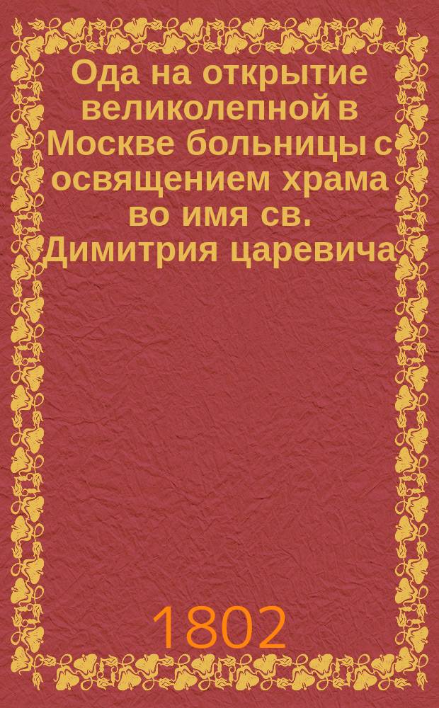 Ода на открытие великолепной в Москве больницы с освящением храма во имя св. Димитрия царевича, бывшем при высочайшем его императорского величества, государя императора Александра Павловича, и всей высочайшей фамилии присутствии, сентября 22 дня 1801 года; преднамеренной покойным и вечной памяти достойным князем Дмитрием Михайловичем Голицыным, а сооруженной по его завещанию братом его двоюродным, его сиятельством князя Александром Михайловичем Голицыным, в вечную память, сочиненная провинц. секр. Иваном Тодорским