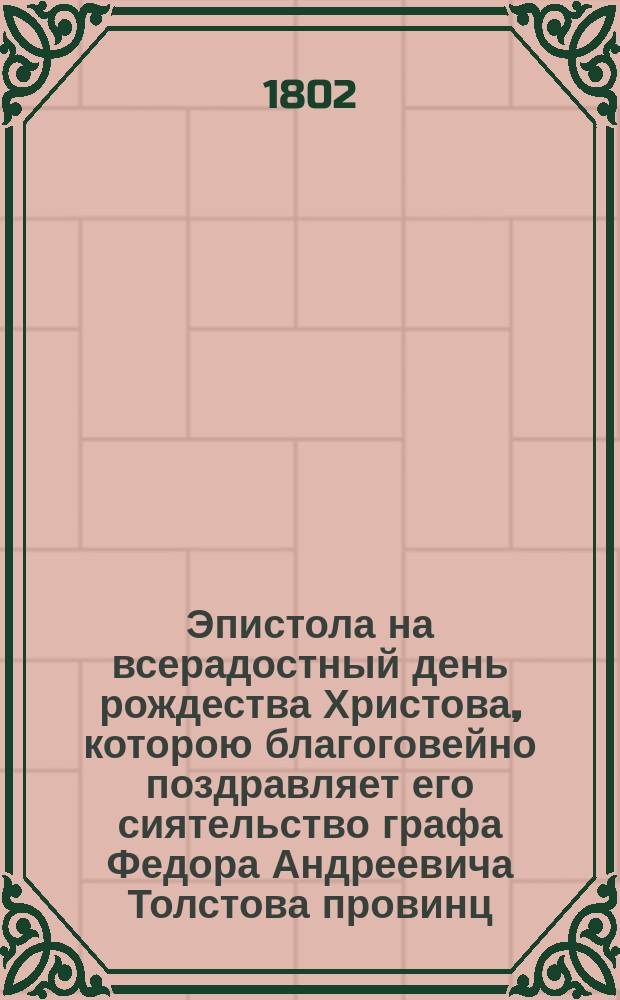Эпистола на всерадостный день рождества Христова, которою благоговейно поздравляет его сиятельство графа Федора Андреевича Толстова провинц. секр. Иван Тодорский. Декабря 25 дня 1802 года в Москве