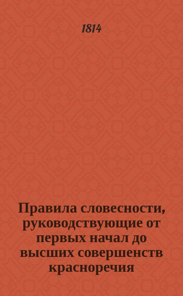 Правила словесности, руководствующие от первых начал до высших совершенств красноречия : В 4 ч. Ч. 1 : Содержащая низшие основания оного