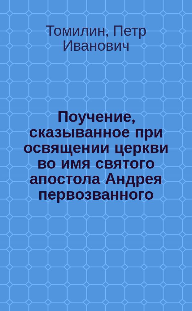 Поучение, сказыванное при освящении церкви во имя святого апостола Андрея первозванного, новосооруженныя господином инспектором всей артиллерии, генерал-лейтенантом и разных орденов кавалером графом Алексеем Андреевичем Аракчеевым в селе его Грузине, Сергиевского всей артиллерии собора протоиереем Петром Томилиным сентября 20 дня 1806 года