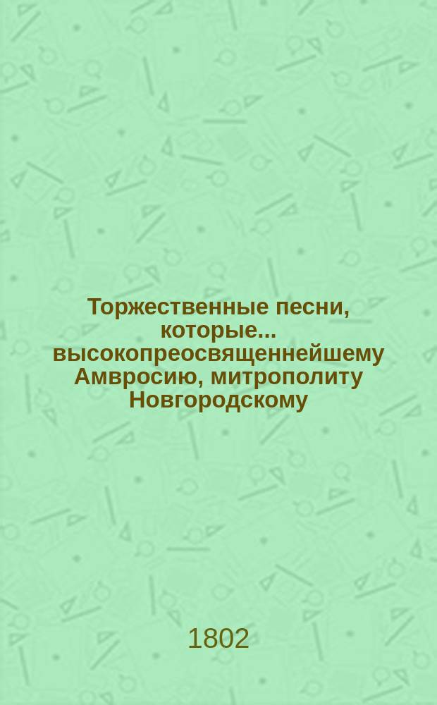Торжественные песни, которые... высокопреосвященнейшему Амвросию, митрополиту Новгородскому, Санкт-Петербургскому, Естляндскому и Выборгскому... в день тезоименитства его высокопреосвященства... посвящает Александро-Невская академия 1801 года, декабря 7 дня
