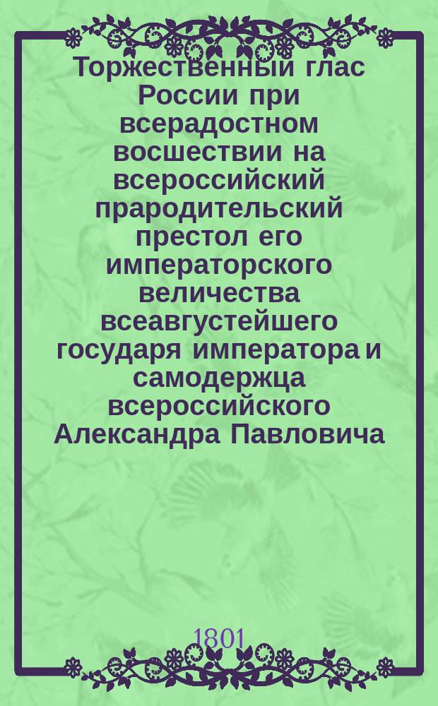 Торжественный глас России при всерадостном восшествии на всероссийский прародительский престол его императорского величества всеавгустейшего государя императора и самодержца всероссийского Александра Павловича. 1801 года марта 12 дня во изъявление всеподданнейших чувствий... Московский университет с глубочайшим благоговением приносит