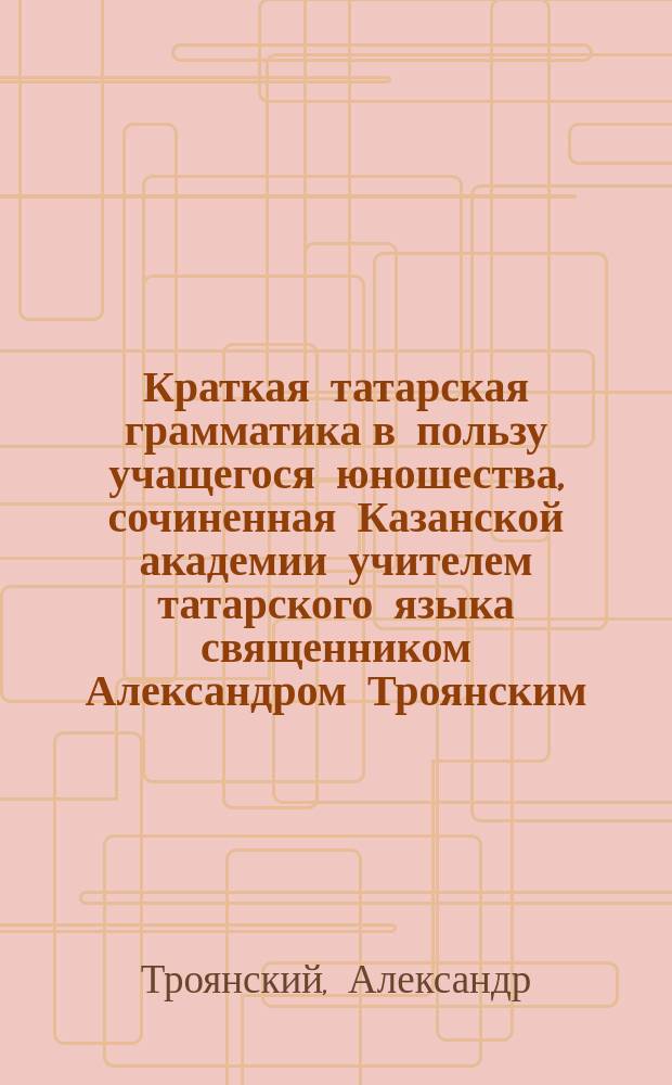 Краткая татарская грамматика в пользу учащегося юношества, сочиненная Казанской академии учителем татарского языка священником Александром Троянским