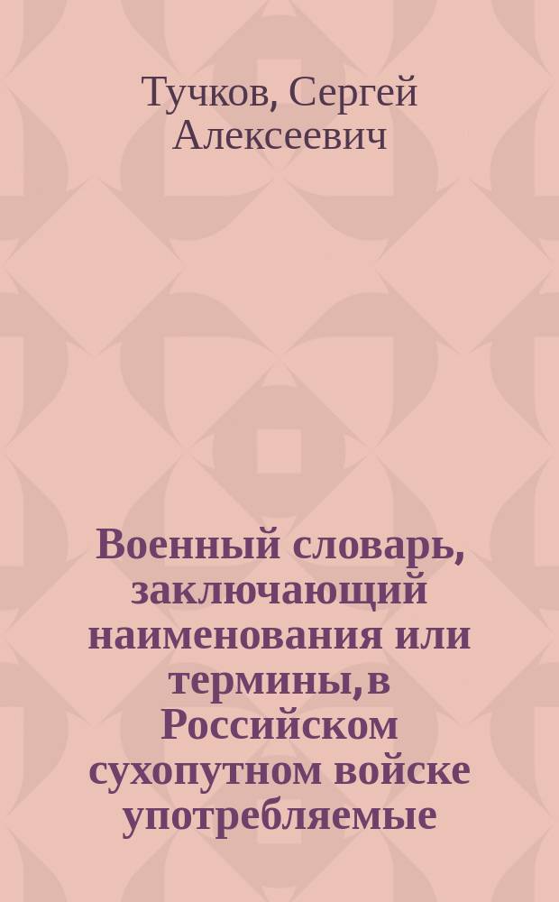 Военный словарь, заключающий наименования или термины, в Российском сухопутном войске употребляемые, с показанием рода науки, к которому принадлежат, из какого языка взяты, как могут быть переведены на российский, какое оных употребление и к чему служат