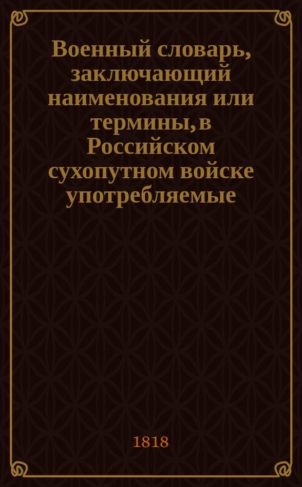 Военный словарь, заключающий наименования или термины, в Российском сухопутном войске употребляемые, с показанием рода науки, к которому принадлежат, из какого языка взяты, как могут быть переведены на российский, какое оных употребление и к чему служат. Ч. 1 : От А до О