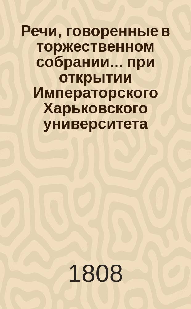 Речи, говоренные в торжественном собрании... при открытии Императорского Харьковского университета. ... бывшем 17-го генваря 1808 года