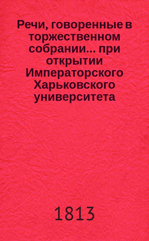 Речи, говоренные в торжественном собрании... при открытии Императорского Харьковского университета. ... бывшем 17 генваря 1813 года