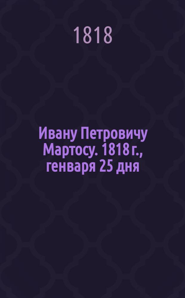 Ивану Петровичу Мартосу. 1818 г., генваря 25 дня : Стихотворение