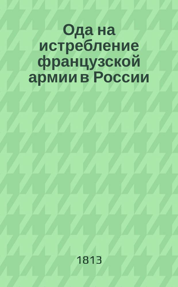 Ода на истребление французской армии в России : 1812 года при случае отправления из Кронштадта Императорского Александровского гишпанского полка. 1813 года, июля 31-го дня