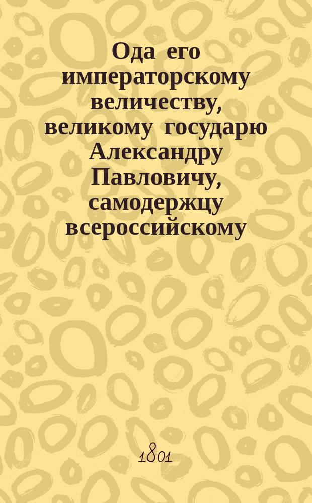 Ода его императорскому величеству, великому государю Александру Павловичу, самодержцу всероссийскому, на всерадостное его на престол вступление