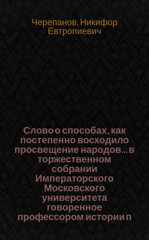 Слово о способах, как постепенно восходило просвещение народов... в торжественном собрании Императорского Московского университета говоренное профессором истории п. экстр. Никифором Черепановым, сентября 1 дня, 1803 года