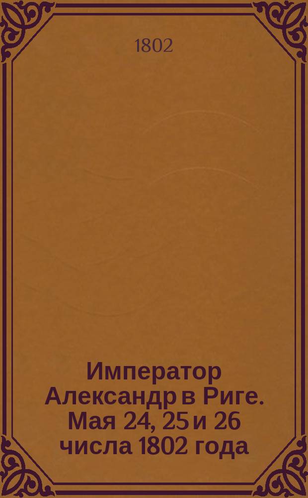 Император Александр в Риге. Мая 24, 25 и 26 числа 1802 года