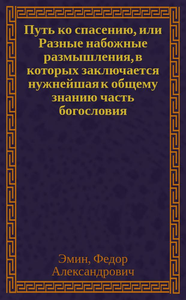 Путь ко спасению, или Разные набожные размышления, в которых заключается нужнейшая к общему знанию часть богословия, сочиненный титулярным советником Федором Александровичем Эминым