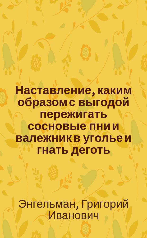 Наставление, каким образом с выгодой пережигать сосновые пни и валежник в уголье и гнать деготь, равномерно как перегонять скипидар и варить смолу в пику или вар : Издано по распоряжению Министерства внутренних дел