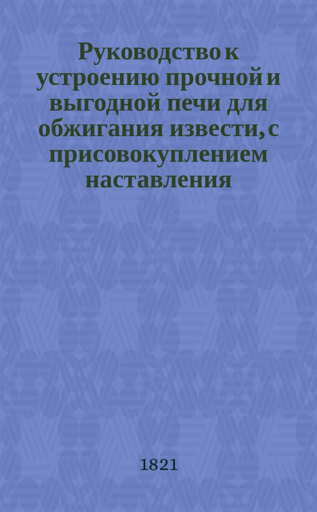 Руководство к устроению прочной и выгодной печи для обжигания извести, с присовокуплением наставления, как должно обжигать, гасить и приготовлять известь для строения и удобрения полей и лугов