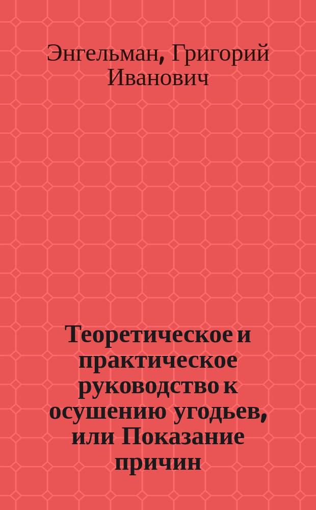 Теоретическое и практическое руководство к осушению угодьев, или Показание причин, рождающих в почве чрезмерную мокроту и производящих зыби, болота и топи; равно средств, через которые умножение оной можно пресекать и усилившуюся уже там воду отводить и делать такие угодья удобными к обрабатыванию, сочиненное коллежским советником Санкт-Петербургского экономического и разных обществ членом, Г. Энгельманом
