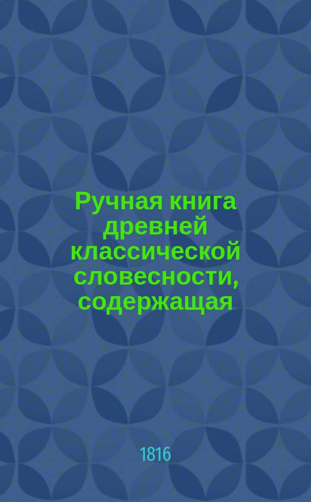 Ручная книга древней классической словесности, содержащая: I. археологию, II. обозрение классических авторов, III. мифологию, IV-V. древности греческие и римские, собранная Эшенбургом, умноженная Крамером и дополненная Н. Кошанским : Т. 1-2. Т. 1