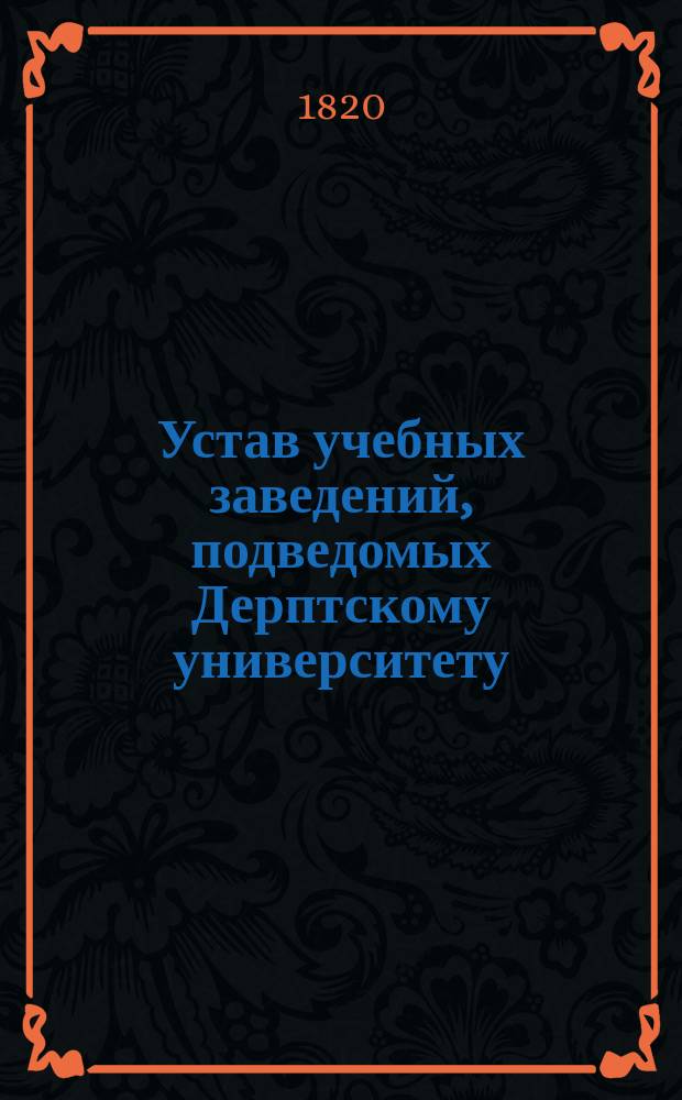Устав учебных заведений, подведомых Дерптскому университету : Утв. 4 июня 1820 г