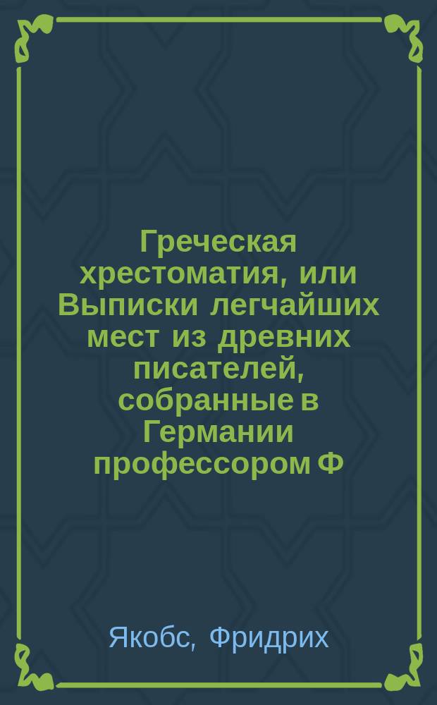Греческая хрестоматия, или Выписки легчайших мест из древних писателей, собранные в Германии профессором Ф. Якобсом : (Для начинающих)