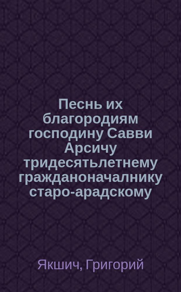 Песнь их благородиям господину Савви Арсичу тридесятьлетнему гражданоначалнику старо-арадскому, и предуготовнических училищ валахийских многозаслуженному местному директору и его супруги госпожи Евстахии яко доныне первой списательницы Сербской на радостный случай произведения их на степень благородства в спомен щедро излиянных ими на отечественныя музы милостей, года 1814-го 5-го декемвриа случившегося посвященна Г. Я[кшич]