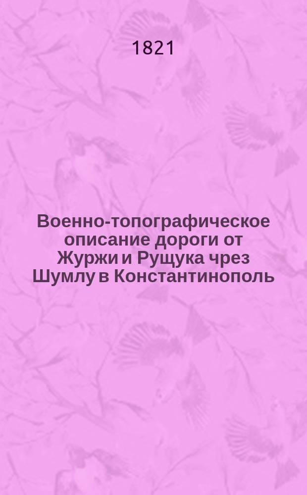 Военно-топографическое описание дороги от Журжи и Рущука чрез Шумлу в Константинополь. : Составленное в Канцелярии генерал-квартирмейстера Главнаго штаба ено императорскаго величества. : Из сведений собранных бывшаго Генеральнаго штаба полковником Леном в 1793 году