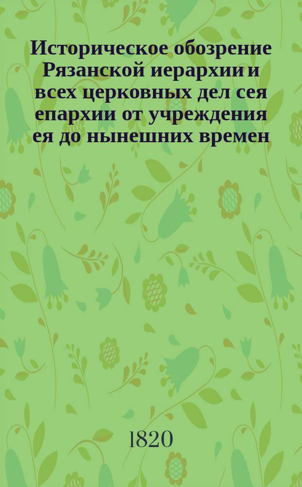 Историческое обозрение Рязанской иерархии и всех церковных дел сея епархии от учреждения ея до нынешних времен; : с присовокуплением историческаго обозрения о бывших в ней, и ныне существующих монастырях