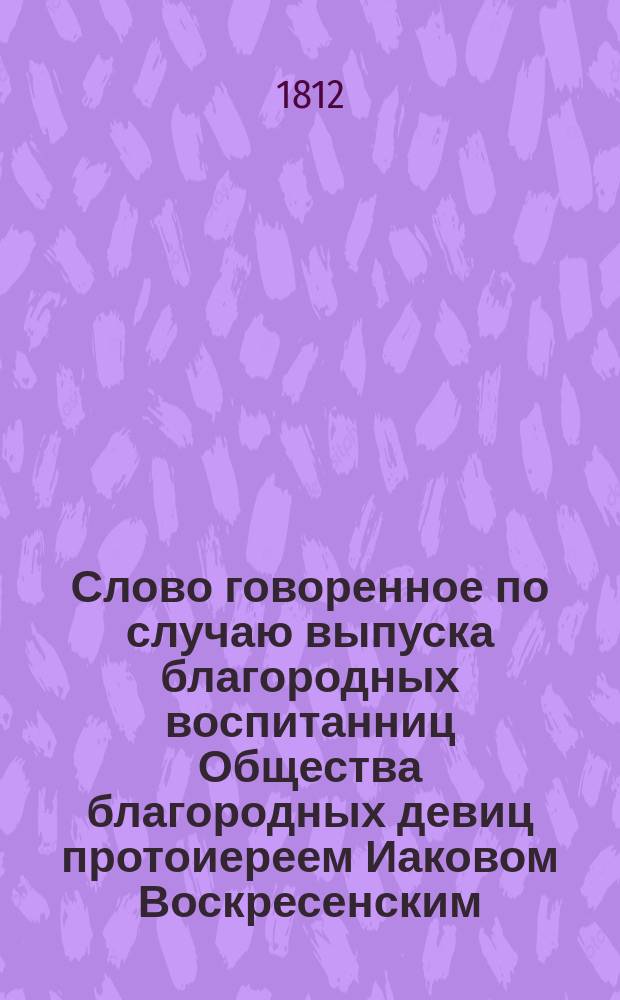 Слово говоренное по случаю выпуска благородных воспитанниц Общества благородных девиц протоиереем Иаковом Воскресенским. 1812 года февраля 27 дня