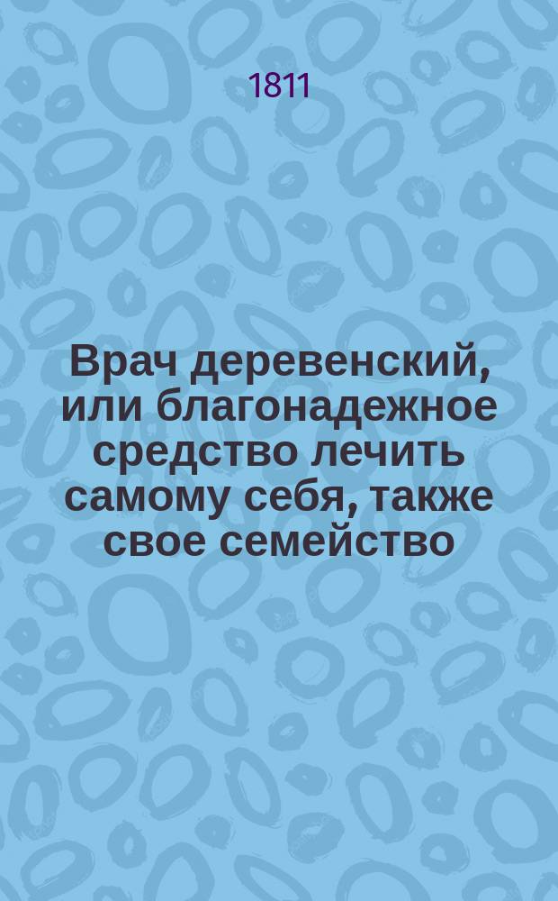 Врач деревенский, или благонадежное средство лечить самому себя, также свое семейство, своих подчиненных и домашний скот, лекарствами самыми простыми и наскоро составляемыми,
