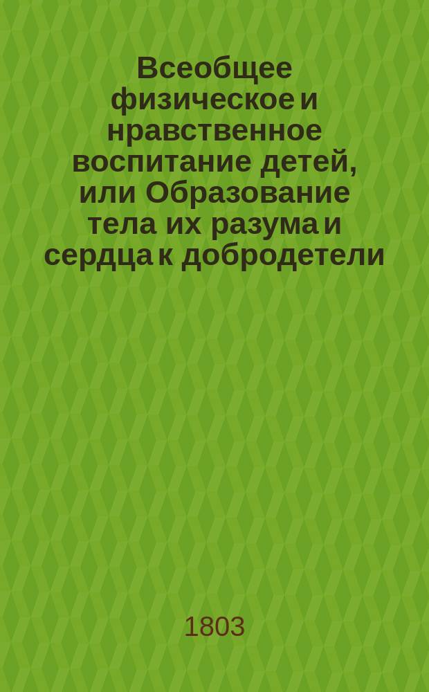 Всеобщее физическое и нравственное воспитание детей, или Образование тела их разума и сердца к добродетели, религии и христианству. : Перевод с немецкаго языка