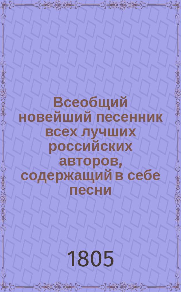 Всеобщий новейший песенник всех лучших российских авторов, содержащий в себе песни, арии и хоры: нежные, любовные, пастушеские, простонародные, веселые, плясовые, цыганские, театральные, застольные, сатирические, шуточные, военные, малороссийские, анакреонтические и проч., положенные на голоса и разделенные по новейшему вкусу на 13 отделений : В 4 ч. Ч. 1-4