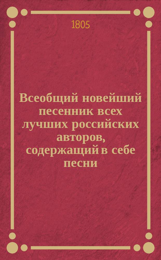 Всеобщий новейший песенник всех лучших российских авторов, содержащий в себе песни, арии и хоры: нежные, любовные, пастушеские, простонародные, веселые, плясовые, цыганские, театральные, застольные, сатирические, шуточные, военные, малороссийские, анакреонтические и проч., положенные на голоса и разделенные по новейшему вкусу на 13 отделений : В 4 ч. Ч. 1-4. Ч. 3