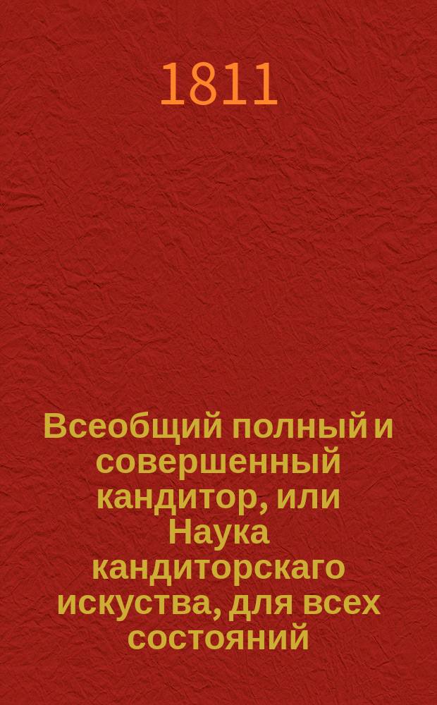 Всеобщий полный и совершенный кандитор, или Наука кандиторскаго искуства, для всех состояний, состоящая из 1000 правил, описывающих приуготовления всех родов, сухих и жидких конфектов, мармеладов, массепанов, компотов, консервов, ягодников, бисквитов, кандиторских пен, кремов, тварогов кремовых, мороженых, соков, сыропов, желеев, бланманже, кисей, песков, постил, пирогов, вафлей, сухариков сахарных, тортов, тартелетов, беньетов, пряников, коврижек, пряничных орешков, сахарных леиешечек, и также делание различных горячих и прохладительных питий, как то: чая, кофея, шоколада, лимонадов, медов, шербетов, пуншей и проч. : С показанием различных образов украшения, дессертных столов всякаго рода свежими плодами и овощами, и с присовокуплением подробнейшаго словаря всего кандиторскаго искусства