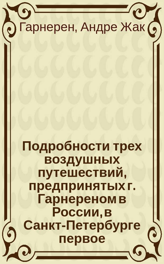 Подробности трех воздушных путешествий, предпринятых г. Гарнереном в России, в Санкт-Петербурге первое - июня 20-го, второе - июля 18-го; в Москве третье - сентября 20-го 1803 : Перевод с фр