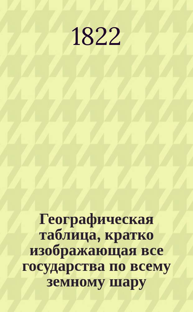 Географическая таблица, кратко изображающая все государства по всему земному шару, сочиненная по последнему их разделению из новейших изданий 1819 и 1821 годов