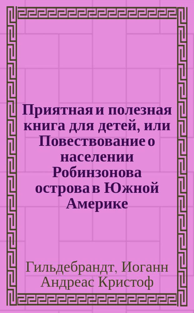 Приятная и полезная книга для детей, или Повествование о населении Робинзонова острова в Южной Америке, представленное в нравоучительных разговорах отца с детьми, служащее продолжением Нового Робинзона, сочинения Кампе : Перевод с немецкого